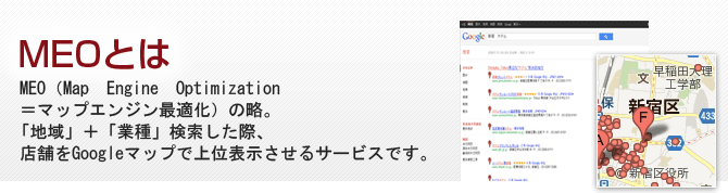MEOとは MEO（Map　Engine　Optimization＝マップエンジン最適化）の略。「地域」＋「業種」検索した際、店舗をGoogleマップで上位表示させるサービスです。