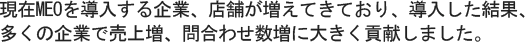 現在MEOを導入する企業、店舗が増えてきており、導入した結果、多くの企業で売上増、問合わせ数増に大きく貢献しました。